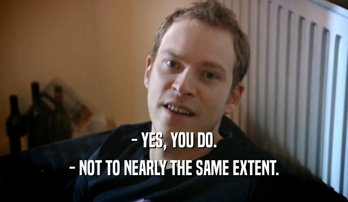 - YES, YOU DO. - NOT TO NEARLY THE SAME EXTENT. 