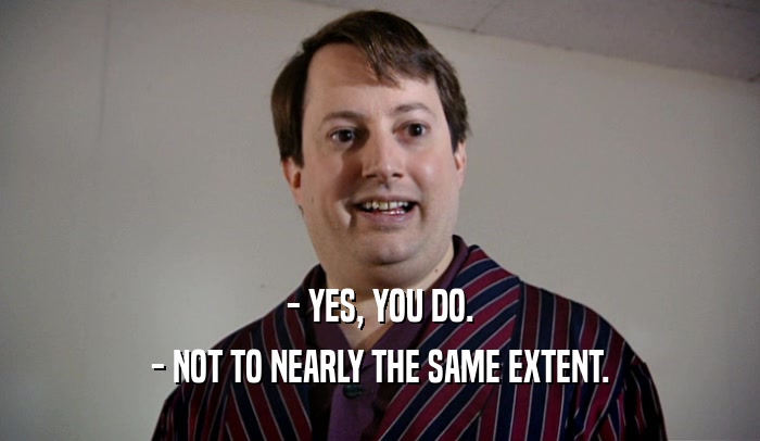 - YES, YOU DO. - NOT TO NEARLY THE SAME EXTENT. 