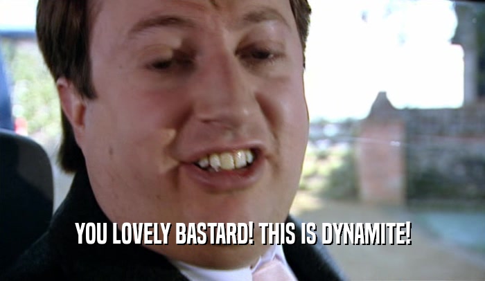 YOU LOVELY BASTARD! THIS IS DYNAMITE!  