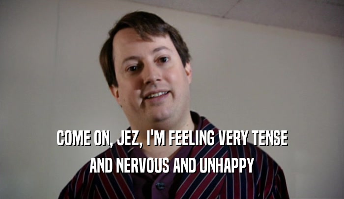 COME ON, JEZ, I'M FEELING VERY TENSE AND NERVOUS AND UNHAPPY 