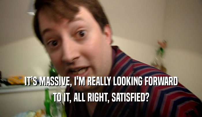 IT'S MASSIVE, I'M REALLY LOOKING FORWARD TO IT, ALL RIGHT, SATISFIED? 