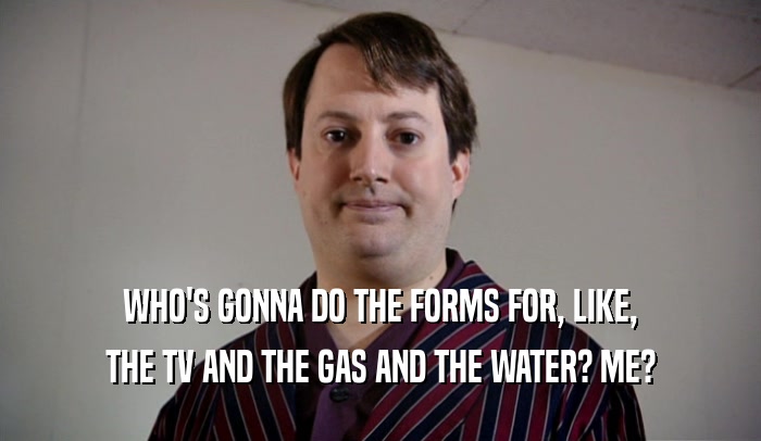 WHO'S GONNA DO THE FORMS FOR, LIKE, THE TV AND THE GAS AND THE WATER? ME? 