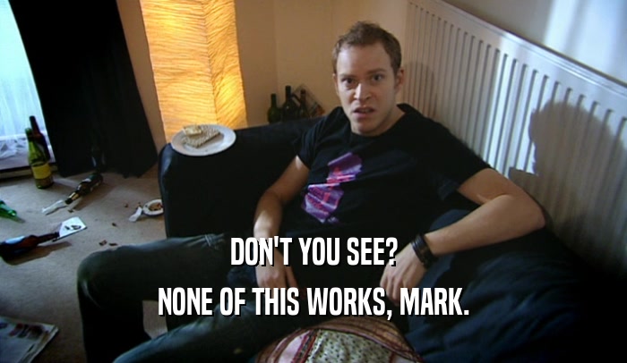 DON'T YOU SEE? NONE OF THIS WORKS, MARK. 
