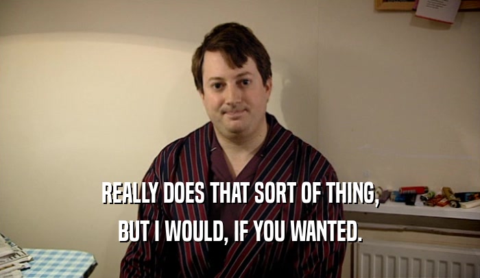 REALLY DOES THAT SORT OF THING, BUT I WOULD, IF YOU WANTED. 