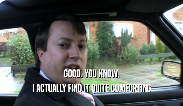 GOOD. YOU KNOW, I ACTUALLY FIND IT QUITE COMFORTING 
