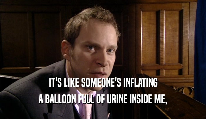 IT'S LIKE SOMEONE'S INFLATING A BALLOON FULL OF URINE INSIDE ME, 