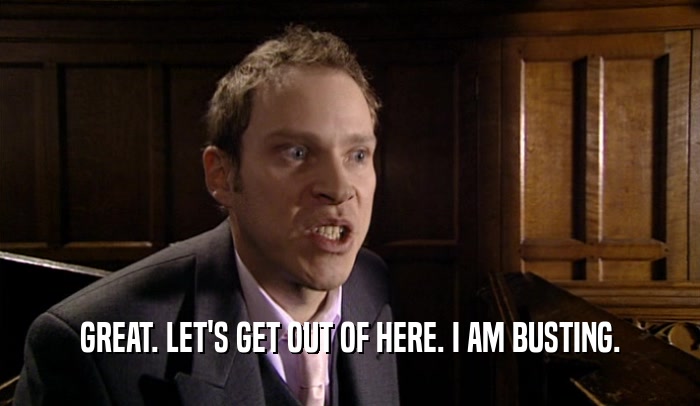 GREAT. LET'S GET OUT OF HERE. I AM BUSTING.  
