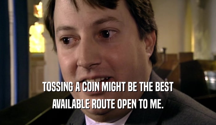 TOSSING A COIN MIGHT BE THE BEST AVAILABLE ROUTE OPEN TO ME. 