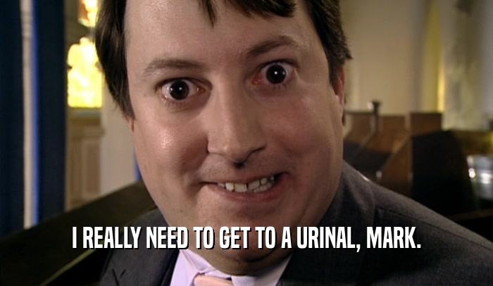 I REALLY NEED TO GET TO A URINAL, MARK.  