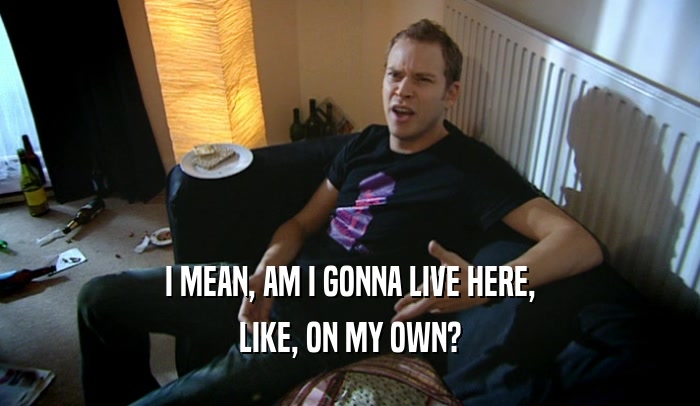 I MEAN, AM I GONNA LIVE HERE, LIKE, ON MY OWN? 