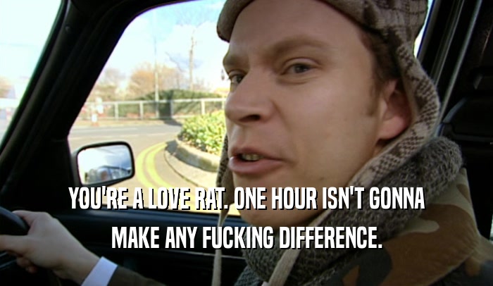 YOU'RE A LOVE RAT. ONE HOUR ISN'T GONNA MAKE ANY FUCKING DIFFERENCE. 