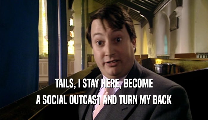 TAILS, I STAY HERE, BECOME A SOCIAL OUTCAST AND TURN MY BACK 