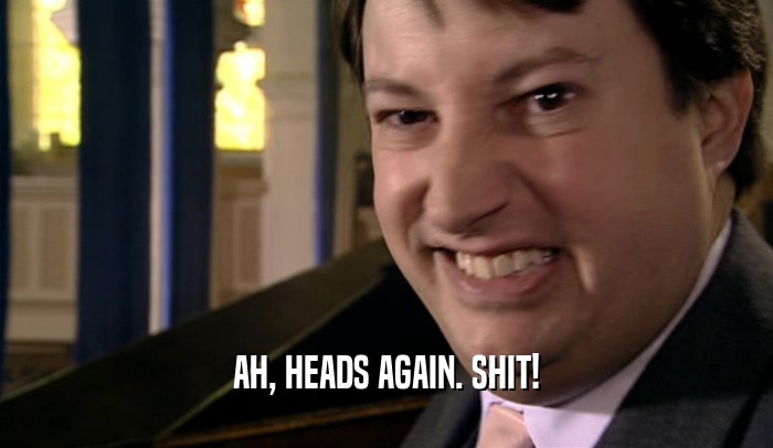 AH, HEADS AGAIN. SHIT!  