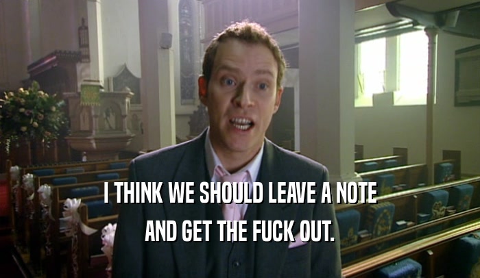 I THINK WE SHOULD LEAVE A NOTE AND GET THE FUCK OUT. 