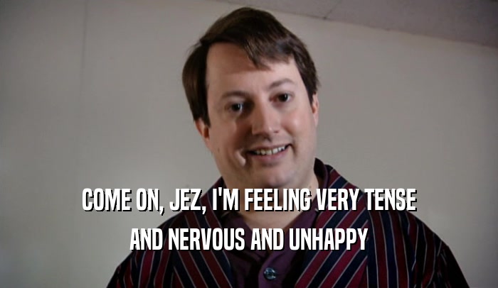 COME ON, JEZ, I'M FEELING VERY TENSE AND NERVOUS AND UNHAPPY 