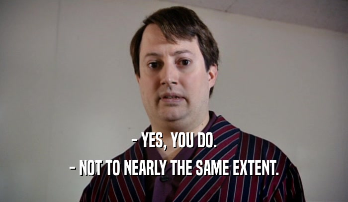 - YES, YOU DO. - NOT TO NEARLY THE SAME EXTENT. 