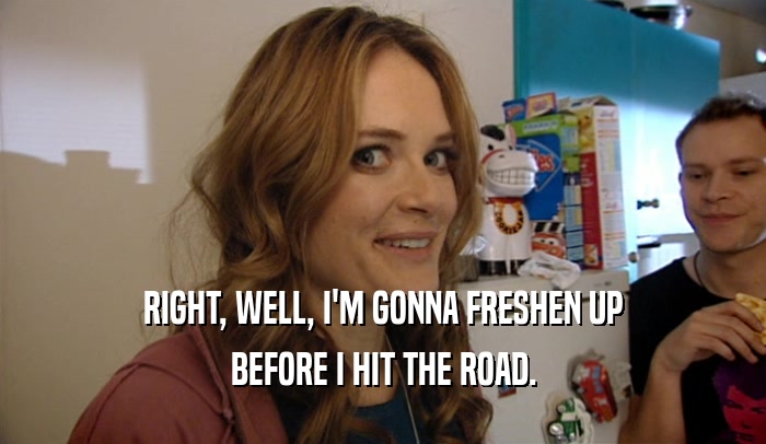 RIGHT, WELL, I'M GONNA FRESHEN UP BEFORE I HIT THE ROAD. 