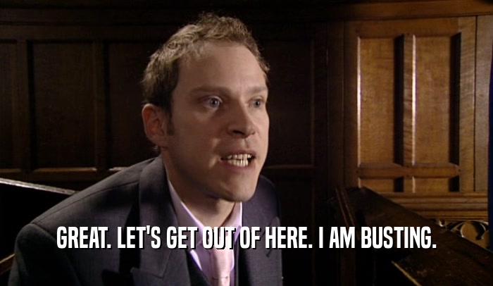 GREAT. LET'S GET OUT OF HERE. I AM BUSTING.  