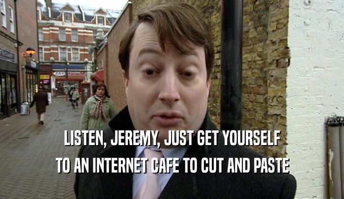 LISTEN, JEREMY, JUST GET YOURSELF TO AN INTERNET CAFE TO CUT AND PASTE 