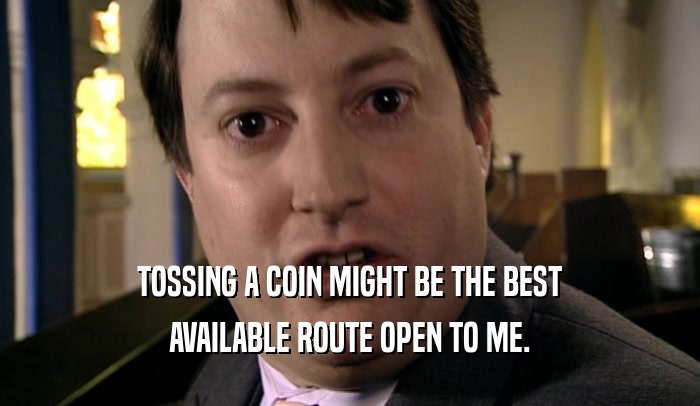 TOSSING A COIN MIGHT BE THE BEST AVAILABLE ROUTE OPEN TO ME. 