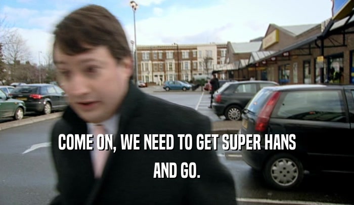 COME ON, WE NEED TO GET SUPER HANS
 AND GO.
 