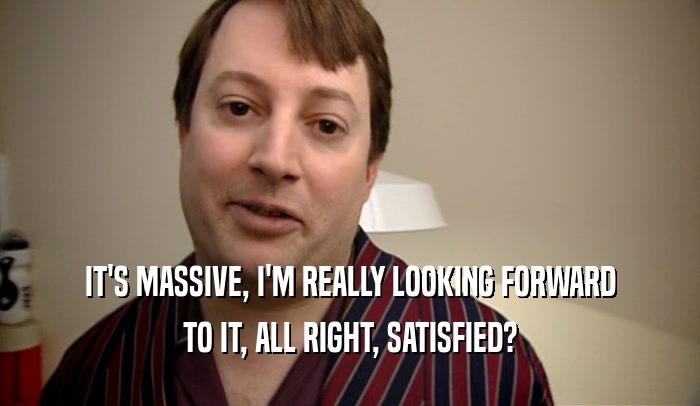 IT'S MASSIVE, I'M REALLY LOOKING FORWARD TO IT, ALL RIGHT, SATISFIED? 