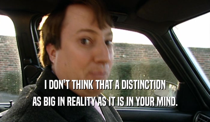 I DON'T THINK THAT A DISTINCTION AS BIG IN REALITY AS IT IS IN YOUR MIND. 