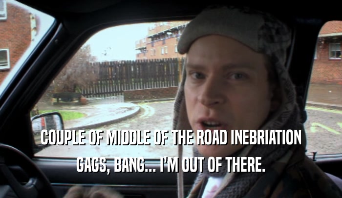 COUPLE OF MIDDLE OF THE ROAD INEBRIATION GAGS, BANG... I'M OUT OF THERE. 