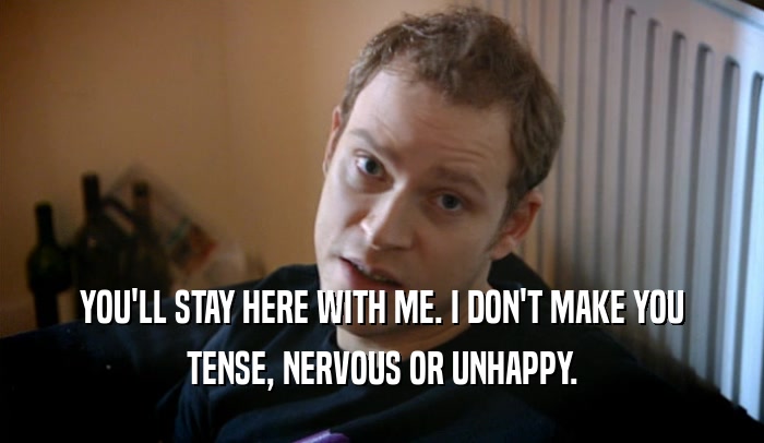 YOU'LL STAY HERE WITH ME. I DON'T MAKE YOU TENSE, NERVOUS OR UNHAPPY. 