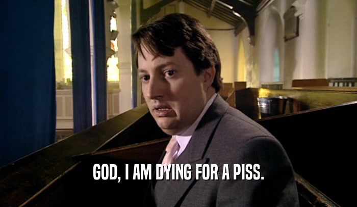 GOD, I AM DYING FOR A PISS.  