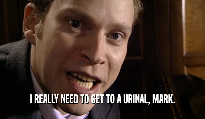 I REALLY NEED TO GET TO A URINAL, MARK.  