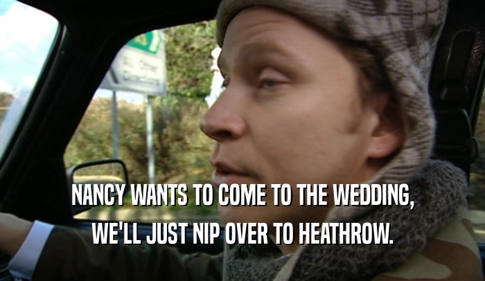 NANCY WANTS TO COME TO THE WEDDING, WE'LL JUST NIP OVER TO HEATHROW. 