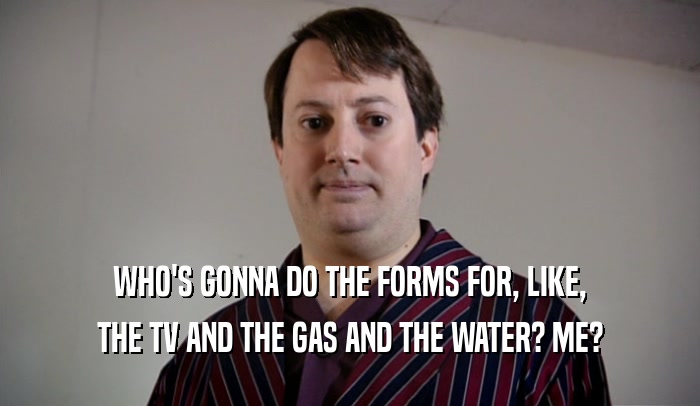 WHO'S GONNA DO THE FORMS FOR, LIKE, THE TV AND THE GAS AND THE WATER? ME? 