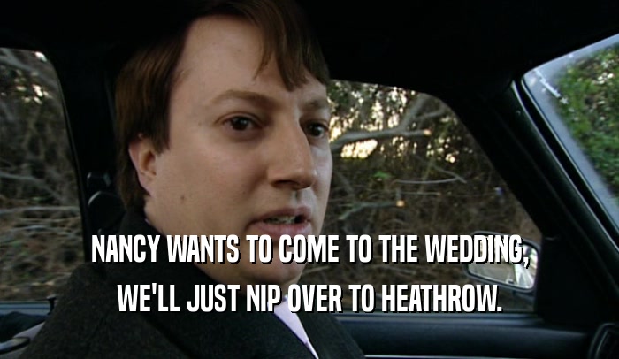 NANCY WANTS TO COME TO THE WEDDING, WE'LL JUST NIP OVER TO HEATHROW. 