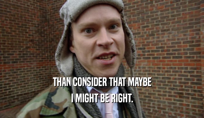 THAN CONSIDER THAT MAYBE I MIGHT BE RIGHT. 