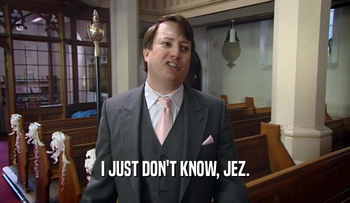 I JUST DON'T KNOW, JEZ.  