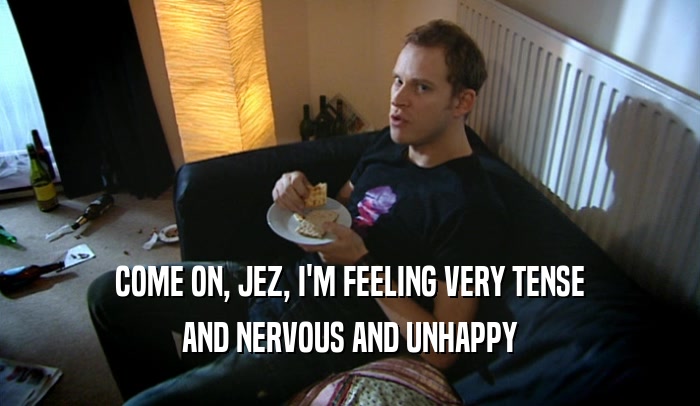 COME ON, JEZ, I'M FEELING VERY TENSE AND NERVOUS AND UNHAPPY 