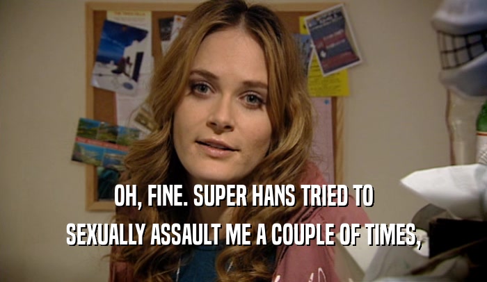 OH, FINE. SUPER HANS TRIED TO SEXUALLY ASSAULT ME A COUPLE OF TIMES, 