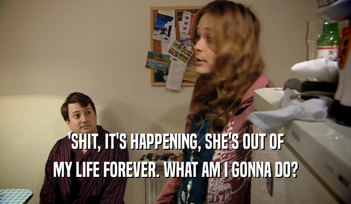 'SHIT, IT'S HAPPENING, SHE'S OUT OF MY LIFE FOREVER. WHAT AM I GONNA DO? 