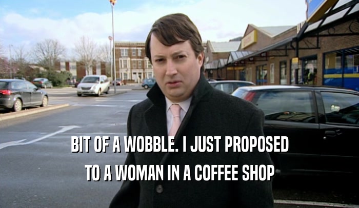 BIT OF A WOBBLE. I JUST PROPOSED TO A WOMAN IN A COFFEE SHOP 