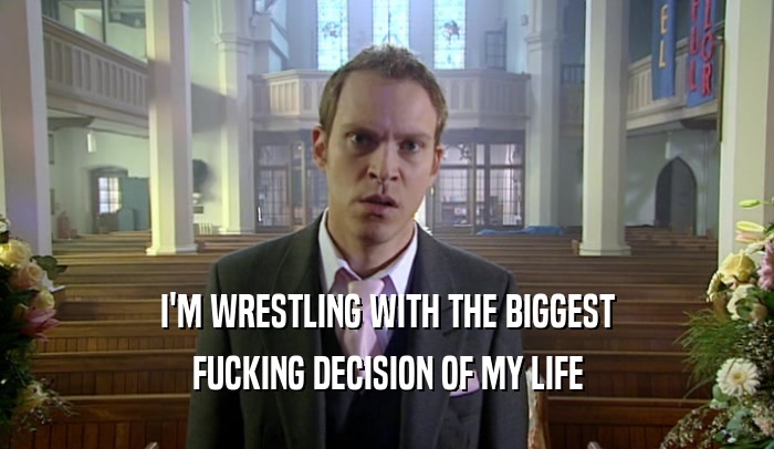 I'M WRESTLING WITH THE BIGGEST FUCKING DECISION OF MY LIFE 