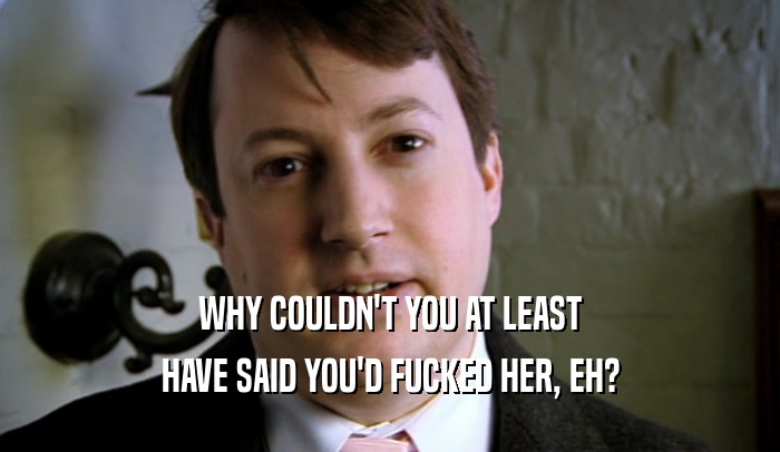 WHY COULDN'T YOU AT LEAST HAVE SAID YOU'D FUCKED HER, EH? 