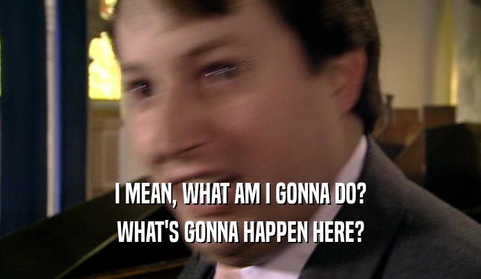 I MEAN, WHAT AM I GONNA DO? WHAT'S GONNA HAPPEN HERE? 