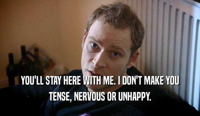 YOU'LL STAY HERE WITH ME. I DON'T MAKE YOU TENSE, NERVOUS OR UNHAPPY. 