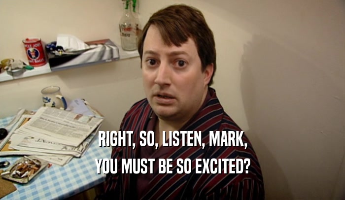 RIGHT, SO, LISTEN, MARK, YOU MUST BE SO EXCITED? 