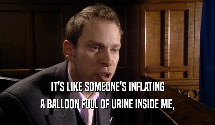 IT'S LIKE SOMEONE'S INFLATING A BALLOON FULL OF URINE INSIDE ME, 