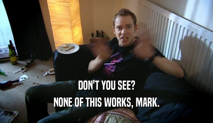 DON'T YOU SEE? NONE OF THIS WORKS, MARK. 