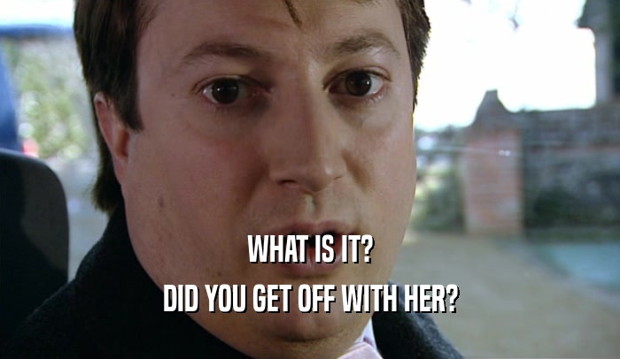 WHAT IS IT? DID YOU GET OFF WITH HER? 