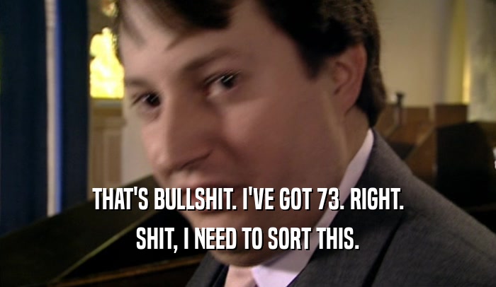 THAT'S BULLSHIT. I'VE GOT 73. RIGHT. SHIT, I NEED TO SORT THIS. 