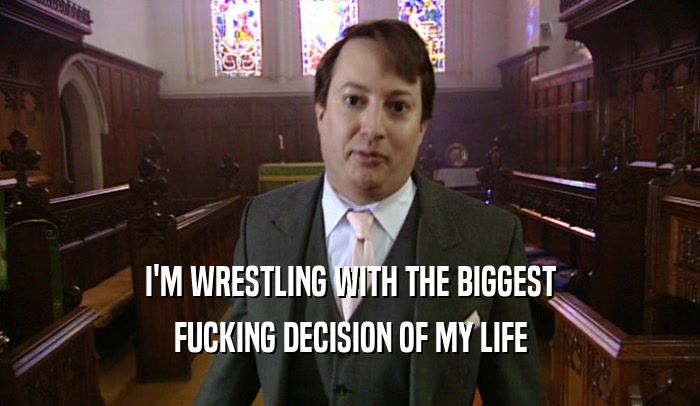 I'M WRESTLING WITH THE BIGGEST FUCKING DECISION OF MY LIFE 